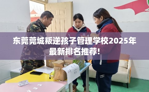 东莞莞城叛逆孩子管理学校2025年最新排名推荐!