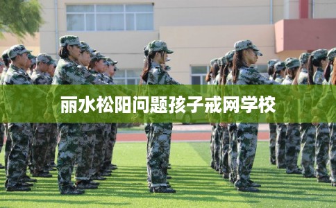 丽水松阳问题孩子戒网学校