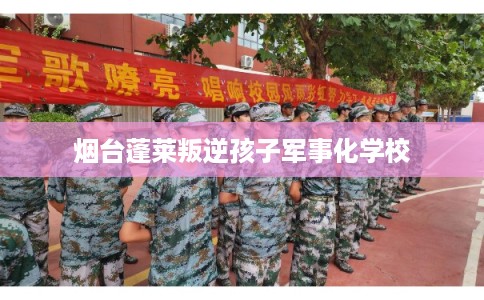 烟台蓬莱叛逆孩子军事化学校