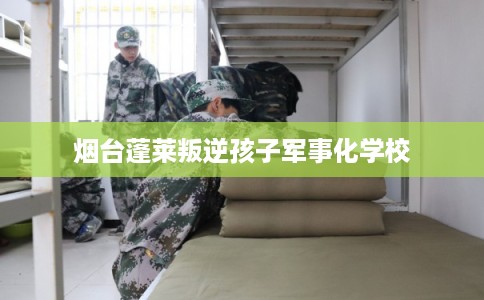 烟台蓬莱叛逆孩子军事化学校