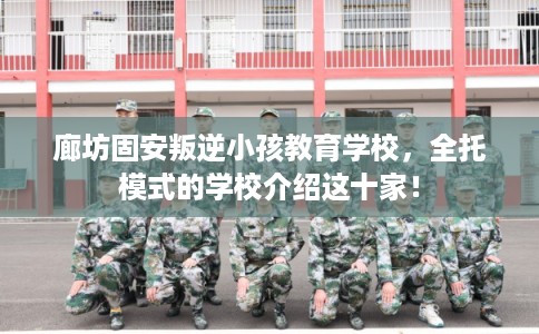 廊坊固安叛逆小孩教育学校，全托模式的学校介绍这十家！