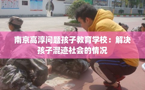 南京高淳问题孩子教育学校：解决孩子混迹社会的情况