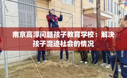 南京高淳问题孩子教育学校：解决孩子混迹社会的情况