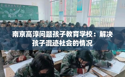南京高淳问题孩子教育学校：解决孩子混迹社会的情况