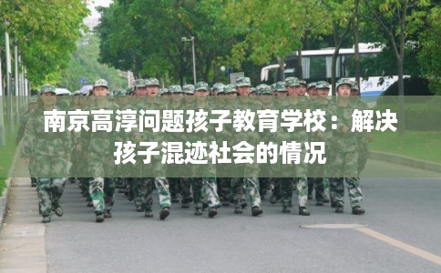 南京高淳问题孩子教育学校：解决孩子混迹社会的情况
