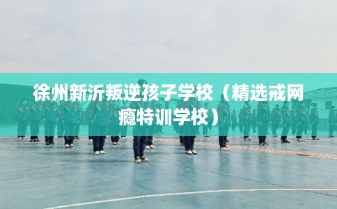 徐州新沂叛逆孩子学校（精选戒网瘾特训学校）