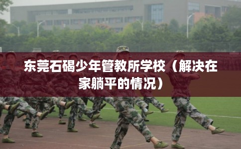 东莞石碣少年管教所学校（解决在家躺平的情况）