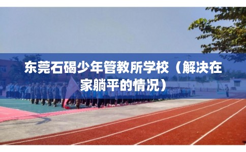 东莞石碣少年管教所学校（解决在家躺平的情况）