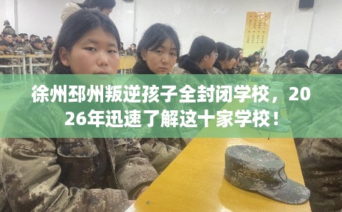 徐州邳州叛逆孩子全封闭学校，2026年迅速了解这十家学校！