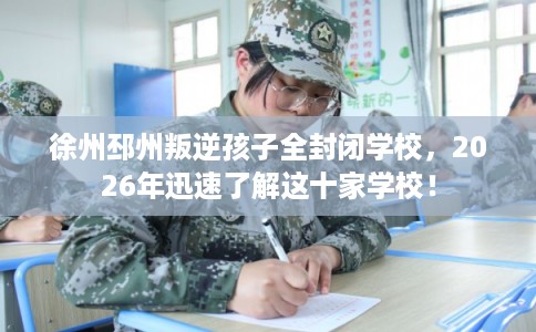 徐州邳州叛逆孩子全封闭学校，2026年迅速了解这十家学校！