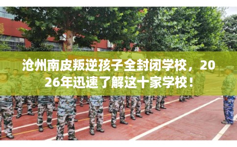 沧州南皮叛逆孩子全封闭学校，2026年迅速了解这十家学校！