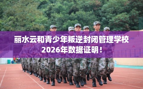 丽水云和青少年叛逆封闭管理学校2026年数据证明！