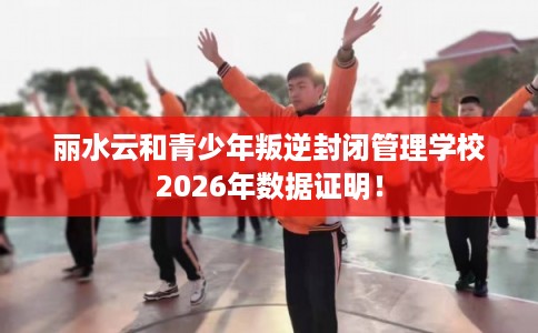丽水云和青少年叛逆封闭管理学校2026年数据证明！