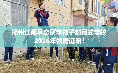 扬州江都早恋厌学孩子封闭式学校2026年数据证明！