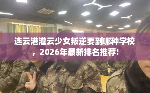 连云港灌云少女叛逆要到哪种学校，2026年最新排名推荐!