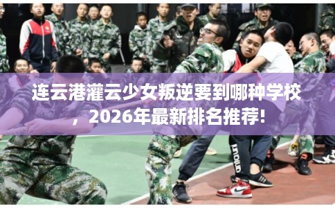 连云港灌云少女叛逆要到哪种学校，2026年最新排名推荐!