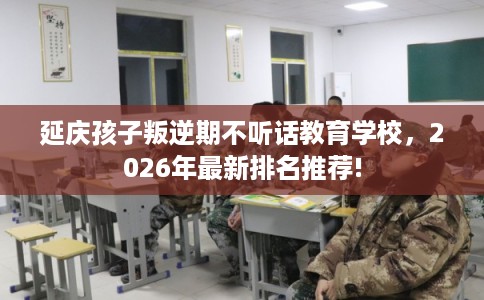 延庆孩子叛逆期不听话教育学校，2026年最新排名推荐!