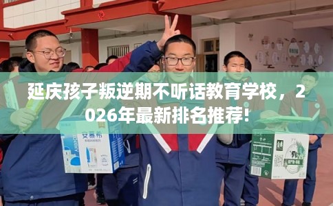 延庆孩子叛逆期不听话教育学校，2026年最新排名推荐!
