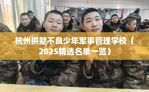 杭州拱墅不良少年军事管理学校（2025精选名单一览）