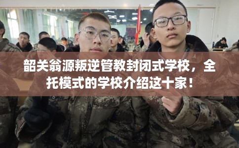 韶关翁源叛逆管教封闭式学校，全托模式的学校介绍这十家！