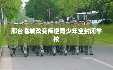 邢台临城改变叛逆青少年全封闭学校