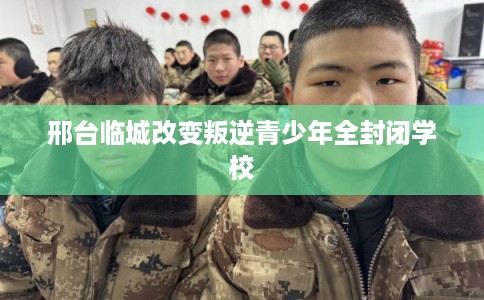 邢台临城改变叛逆青少年全封闭学校