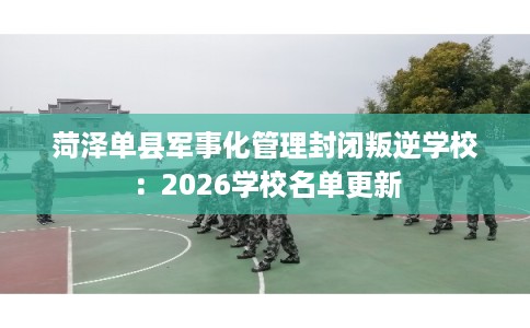 菏泽单县军事化管理封闭叛逆学校：2026学校名单更新