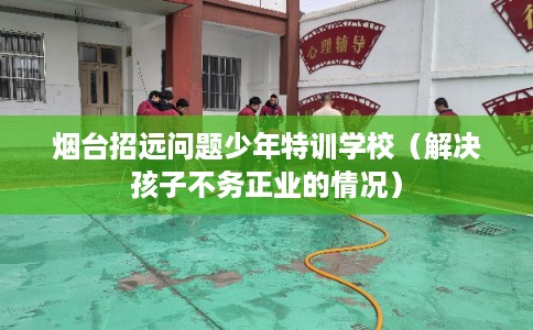 烟台招远问题少年特训学校（解决孩子不务正业的情况）