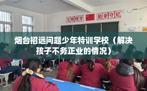 烟台招远问题少年特训学校（解决孩子不务正业的情况）