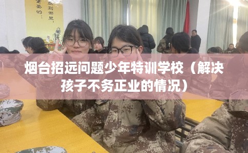 烟台招远问题少年特训学校（解决孩子不务正业的情况）