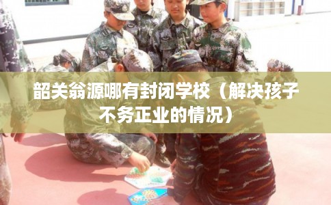 韶关翁源哪有封闭学校（解决孩子不务正业的情况）