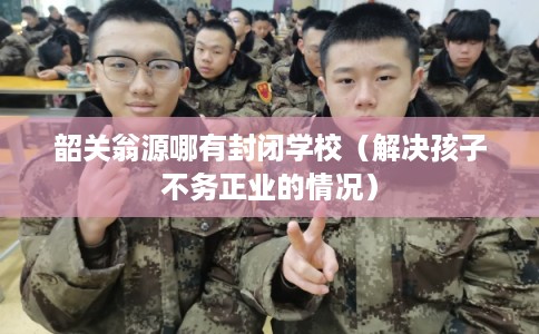 韶关翁源哪有封闭学校（解决孩子不务正业的情况）