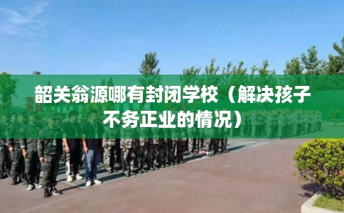 韶关翁源哪有封闭学校（解决孩子不务正业的情况）