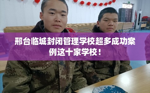 邢台临城封闭管理学校超多成功案例这十家学校！