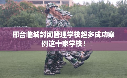 邢台临城封闭管理学校超多成功案例这十家学校！
