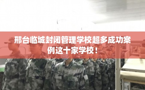 邢台临城封闭管理学校超多成功案例这十家学校！