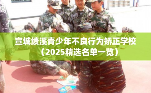 宣城绩溪青少年不良行为矫正学校（2025精选名单一览）