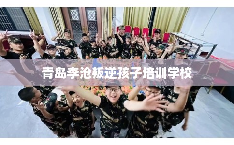 青岛李沧叛逆孩子培训学校