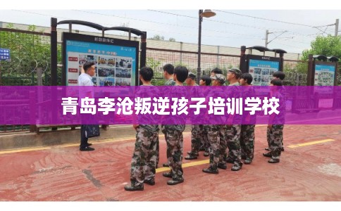 青岛李沧叛逆孩子培训学校