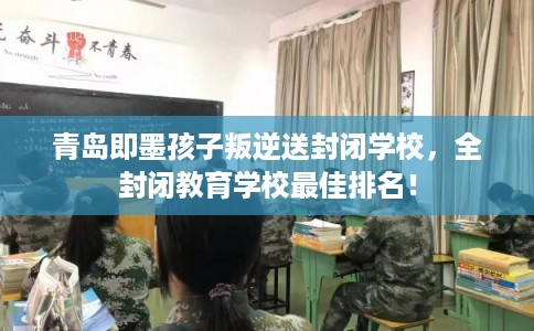 青岛即墨孩子叛逆送封闭学校，全封闭教育学校最佳排名！