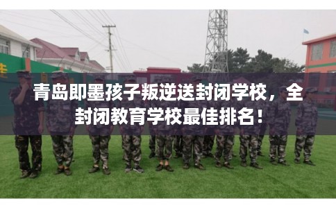 青岛即墨孩子叛逆送封闭学校，全封闭教育学校最佳排名！
