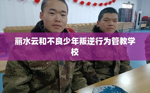丽水云和不良少年叛逆行为管教学校