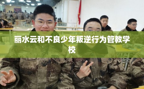 丽水云和不良少年叛逆行为管教学校