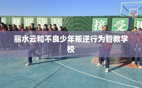 丽水云和不良少年叛逆行为管教学校