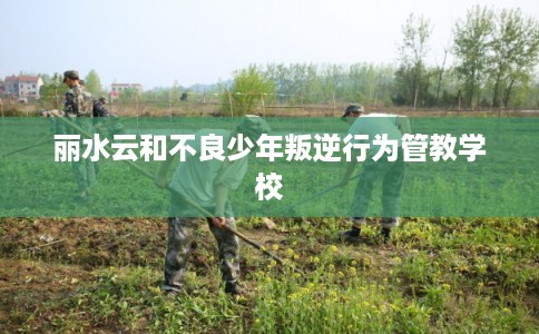 丽水云和不良少年叛逆行为管教学校