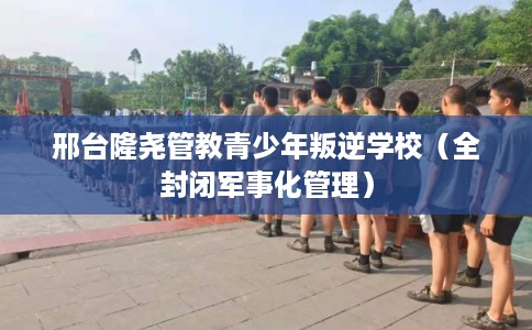 邢台隆尧管教青少年叛逆学校（全封闭军事化管理）