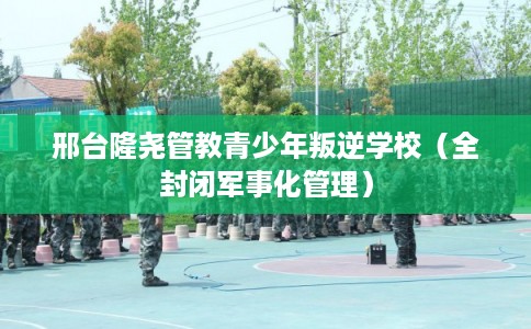 邢台隆尧管教青少年叛逆学校（全封闭军事化管理）