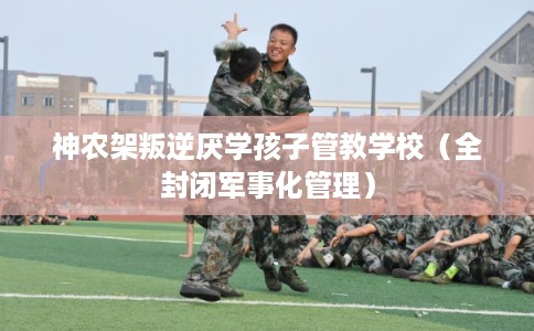 神农架叛逆厌学孩子管教学校（全封闭军事化管理）