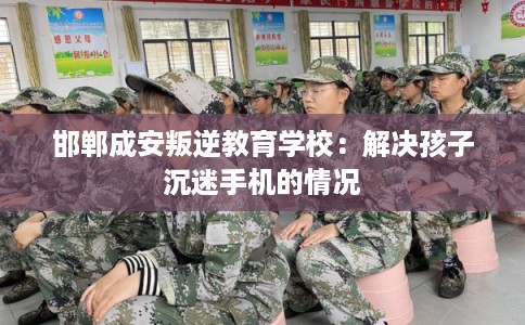 邯郸成安叛逆教育学校：解决孩子沉迷手机的情况