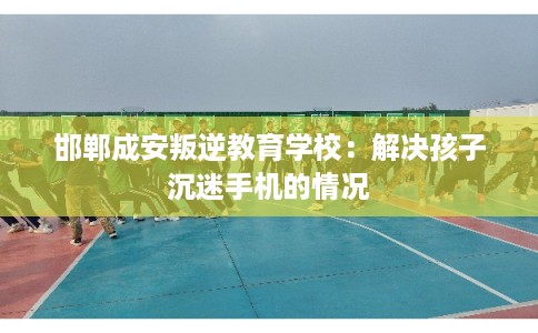 邯郸成安叛逆教育学校：解决孩子沉迷手机的情况